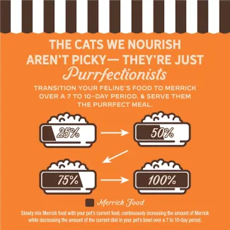 The cat we nourish aren't picky- they're just purrfectionist. Transition your feline's food to Merrick over 7 to 10-day period, and serve them the purrfect meal.