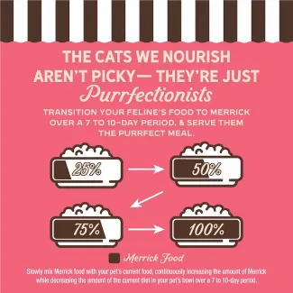 The cat we nourish aren't picky- they're just purrfectionist. Transition your feline's food to Merrick over 7 to 10-day period, and serve them the purrfect meal.