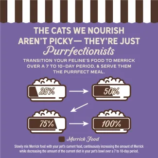 The cat we nourish aren't picky- they're just purrfectionist. Transition your feline's food to Merrick over 7 to 10-day period, and serve them the purrfect meal. 