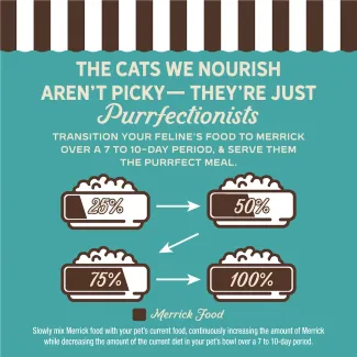 The cat we nourish aren't picky- they're just purrfectionist. Transition your feline's food to Merrick over 7 to 10-day period, and serve them the purrfect meal.