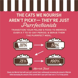 The cat we nourish aren't picky- they're just purrfectionist. Transition your feline's food to Merrick over 7 to 10-day period, and serve them the purrfect meal.
